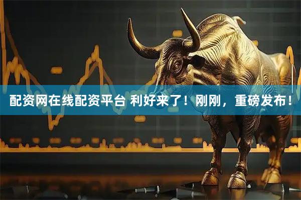 配资网在线配资平台 利好来了！刚刚，重磅发布！