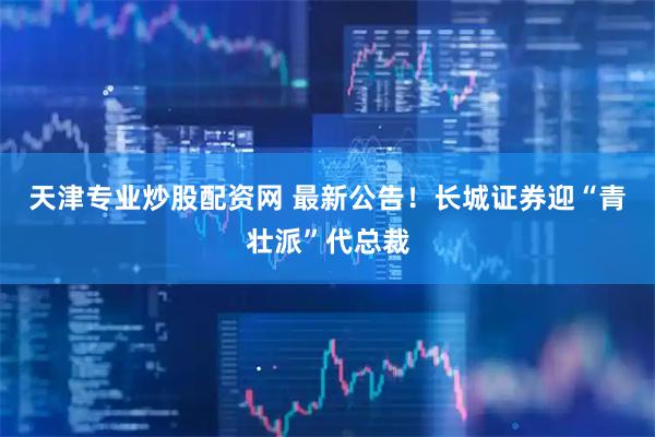 天津专业炒股配资网 最新公告！长城证券迎“青壮派”代总裁