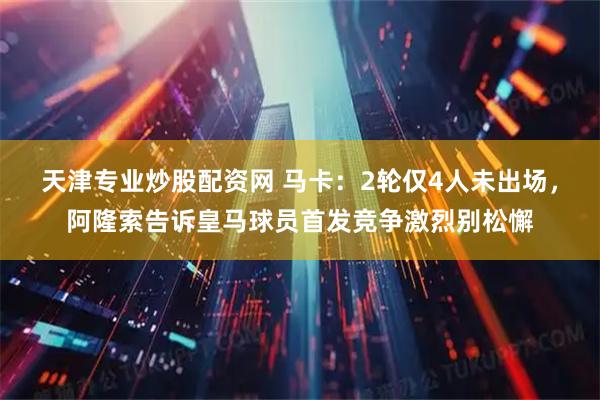 天津专业炒股配资网 马卡：2轮仅4人未出场，阿隆索告诉皇马球员首发竞争激烈别松懈