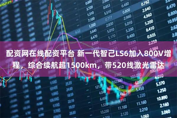 配资网在线配资平台 新一代智己LS6加入800V增程，综合续航超1500km，带520线激光雷达