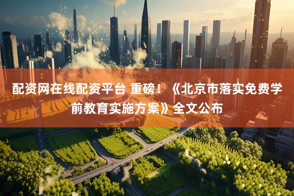 配资网在线配资平台 重磅！《北京市落实免费学前教育实施方案》全文公布