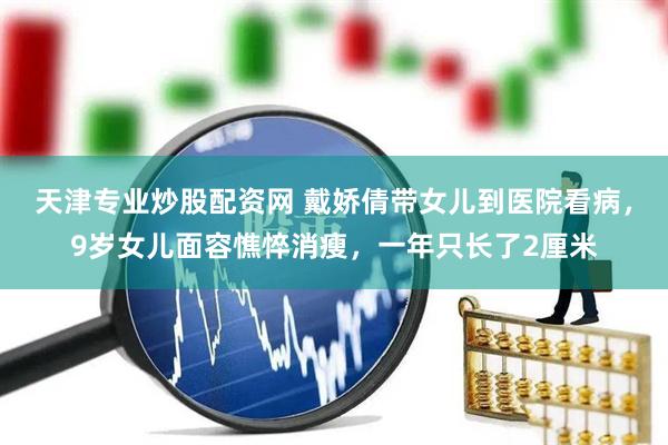 天津专业炒股配资网 戴娇倩带女儿到医院看病，9岁女儿面容憔悴消瘦，一年只长了2厘米