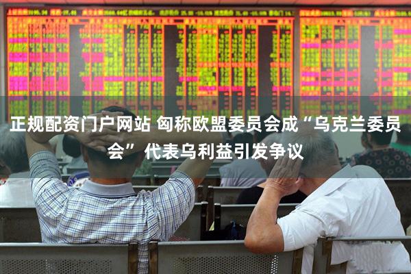 正规配资门户网站 匈称欧盟委员会成“乌克兰委员会” 代表乌利益引发争议