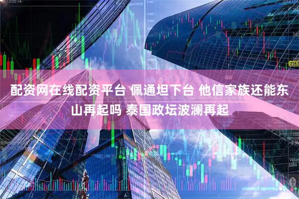 配资网在线配资平台 佩通坦下台 他信家族还能东山再起吗 泰国政坛波澜再起