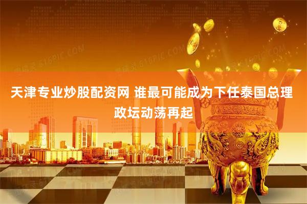 天津专业炒股配资网 谁最可能成为下任泰国总理 政坛动荡再起