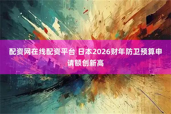 配资网在线配资平台 日本2026财年防卫预算申请额创新高
