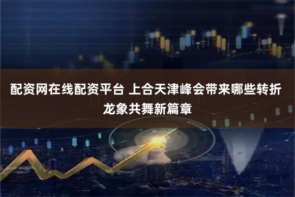 配资网在线配资平台 上合天津峰会带来哪些转折 龙象共舞新篇章