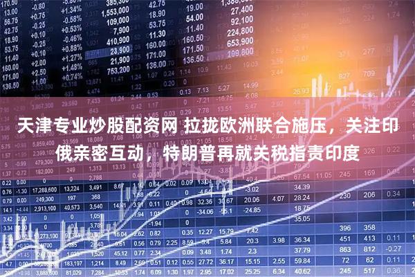 天津专业炒股配资网 拉拢欧洲联合施压，关注印俄亲密互动，特朗普再就关税指责印度