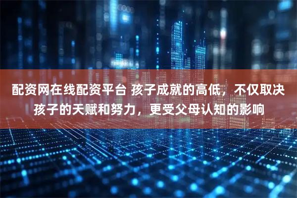 配资网在线配资平台 孩子成就的高低，不仅取决孩子的天赋和努力，更受父母认知的影响