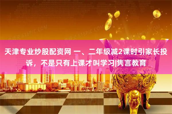 天津专业炒股配资网 一、二年级减2课时引家长投诉，不是只有上课才叫学习|隽言教育