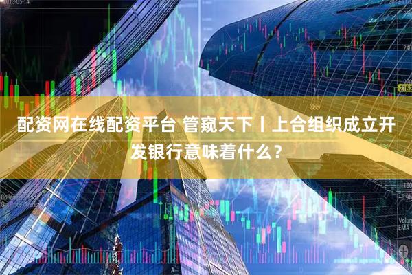 配资网在线配资平台 管窥天下丨上合组织成立开发银行意味着什么？