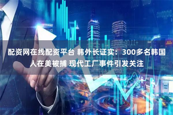 配资网在线配资平台 韩外长证实：300多名韩国人在美被捕 现代工厂事件引发关注