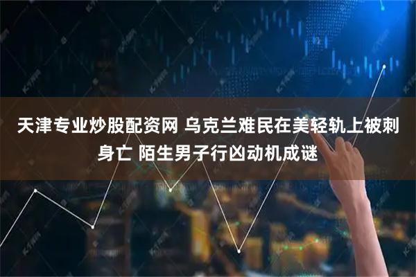 天津专业炒股配资网 乌克兰难民在美轻轨上被刺身亡 陌生男子行凶动机成谜