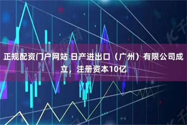 正规配资门户网站 日产进出口（广州）有限公司成立，注册资本10亿