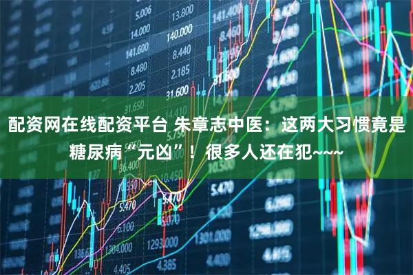 配资网在线配资平台 朱章志中医：这两大习惯竟是糖尿病“元凶”！很多人还在犯~~~