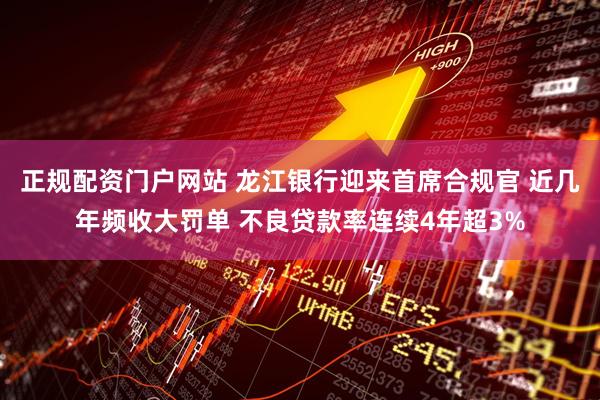 正规配资门户网站 龙江银行迎来首席合规官 近几年频收大罚单 不良贷款率连续4年超3%
