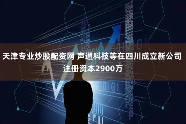 天津专业炒股配资网 声通科技等在四川成立新公司 注册资本2900万