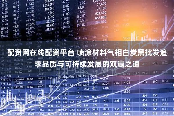 配资网在线配资平台 喷涂材料气相白炭黑批发追求品质与可持续发展的双赢之道