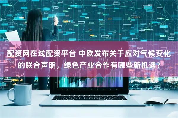 配资网在线配资平台 中欧发布关于应对气候变化的联合声明，绿色产业合作有哪些新机遇？