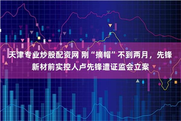 天津专业炒股配资网 刚“摘帽”不到两月，先锋新材前实控人卢先锋遭证监会立案