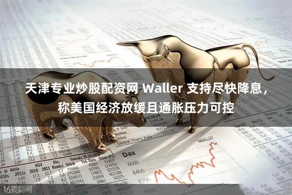 天津专业炒股配资网 Waller 支持尽快降息，称美国经济放缓且通胀压力可控