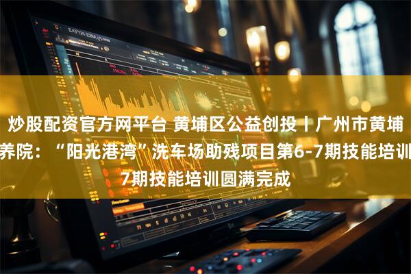 炒股配资官方网平台 黄埔区公益创投丨广州市黄埔区瑞恩颐养院：“阳光港湾”洗车场助残项目第6-7期技能培训圆满完成