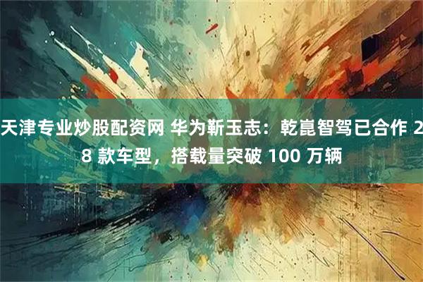 天津专业炒股配资网 华为靳玉志：乾崑智驾已合作 28 款车型，搭载量突破 100 万辆