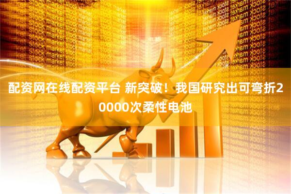 配资网在线配资平台 新突破！我国研究出可弯折20000次柔性电池