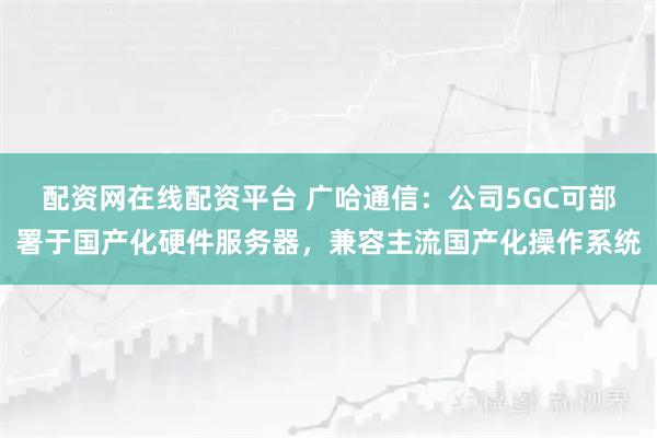 配资网在线配资平台 广哈通信：公司5GC可部署于国产化硬件服务器，兼容主流国产化操作系统