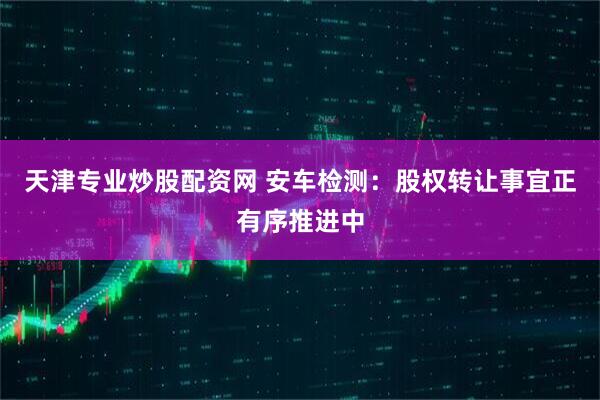 天津专业炒股配资网 安车检测：股权转让事宜正有序推进中