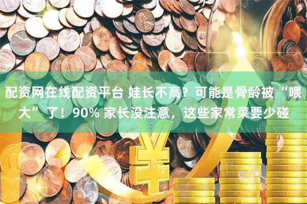 配资网在线配资平台 娃长不高？可能是骨龄被 “喂大” 了！90% 家长没注意，这些家常菜要少碰