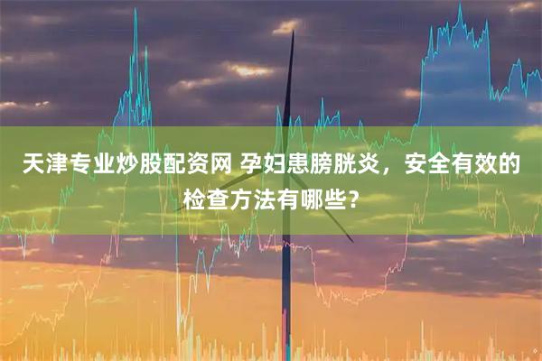 天津专业炒股配资网 孕妇患膀胱炎，安全有效的检查方法有哪些？
