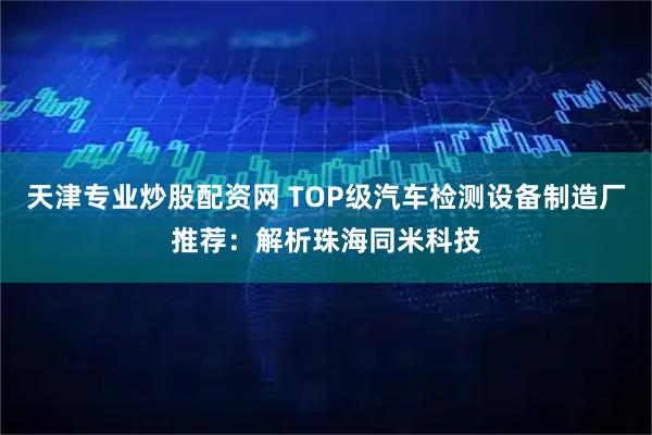 天津专业炒股配资网 TOP级汽车检测设备制造厂推荐：解析珠海同米科技