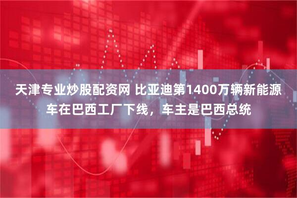 天津专业炒股配资网 比亚迪第1400万辆新能源车在巴西工厂下线，车主是巴西总统