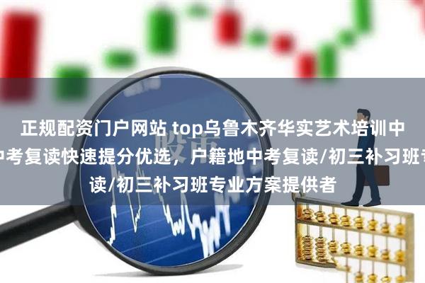 正规配资门户网站 top乌鲁木齐华实艺术培训中心有限公司：中考复读快速提分优选，户籍地中考复读/初三补习班专业方案提供者