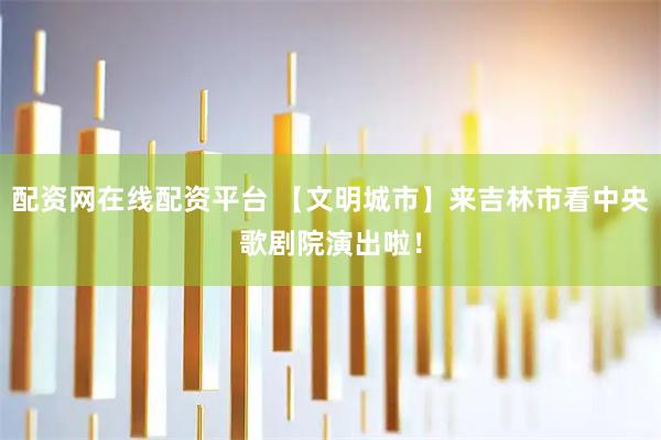 配资网在线配资平台 【文明城市】来吉林市看中央歌剧院演出啦！