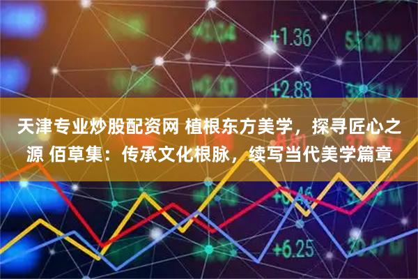 天津专业炒股配资网 植根东方美学，探寻匠心之源 佰草集：传承文化根脉，续写当代美学篇章