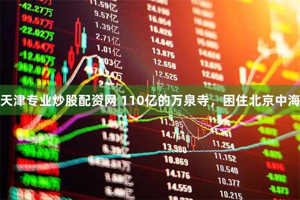 天津专业炒股配资网 110亿的万泉寺，困住北京中海