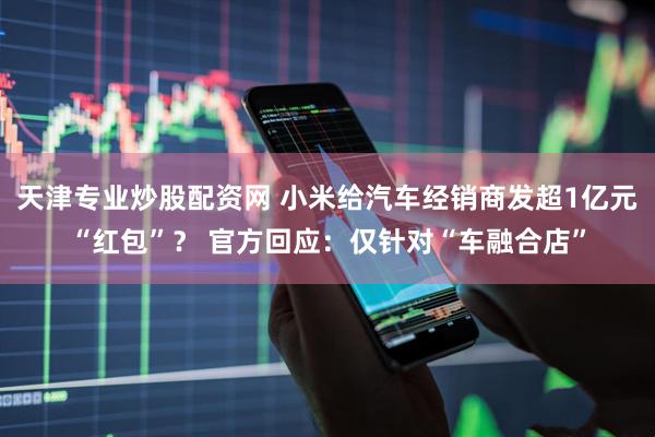 天津专业炒股配资网 小米给汽车经销商发超1亿元“红包”？ 官方回应：仅针对“车融合店”