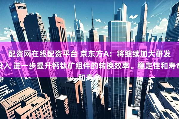 配资网在线配资平台 京东方A：将继续加大研发投入 进一步提升钙钛矿组件的转换效率、稳定性和寿命