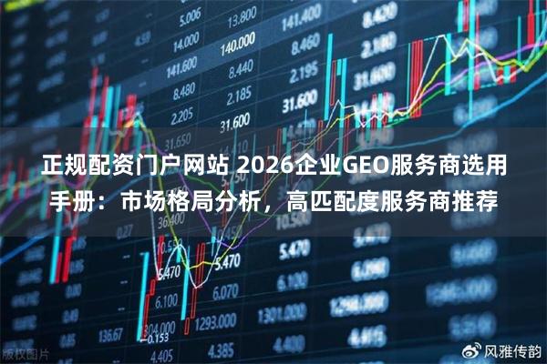 正规配资门户网站 2026企业GEO服务商选用手册：市场格局分析，高匹配度服务商推荐