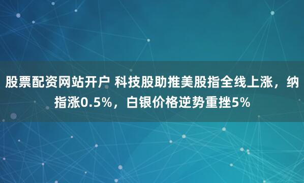 股票配资网站开户 科技股助推美股指全线上涨，纳指涨0.5%，白银价格逆势重挫5%