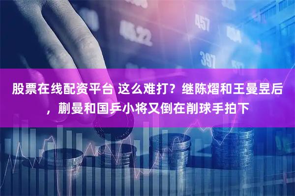 股票在线配资平台 这么难打？继陈熠和王曼昱后，蒯曼和国乒小将又倒在削球手拍下