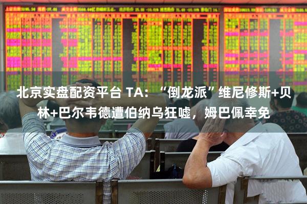 北京实盘配资平台 TA：“倒龙派”维尼修斯+贝林+巴尔韦德遭伯纳乌狂嘘，姆巴佩幸免