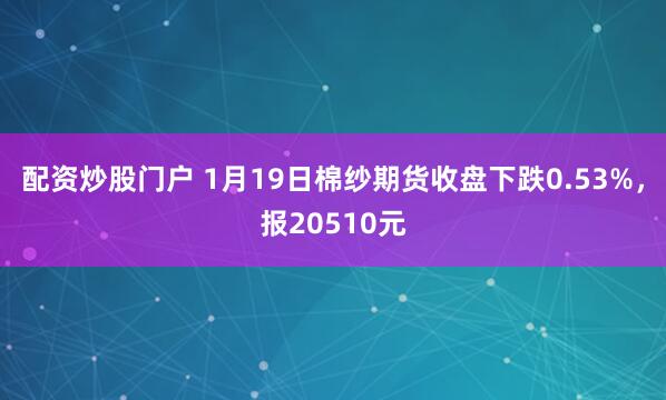 配资炒股门户 1月19日棉纱期货收盘下跌0.53%，报20510元