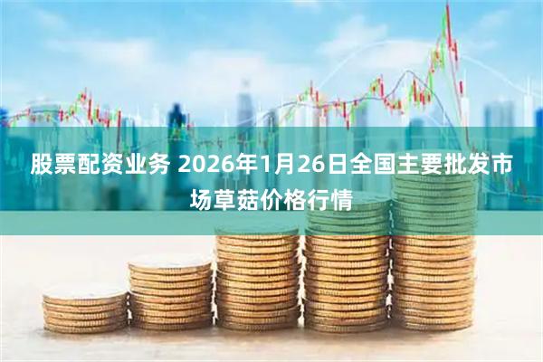 股票配资业务 2026年1月26日全国主要批发市场草菇价格行情