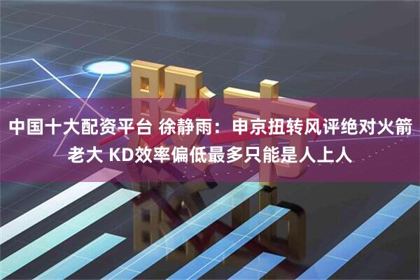 中国十大配资平台 徐静雨：申京扭转风评绝对火箭老大 KD效率偏低最多只能是人上人