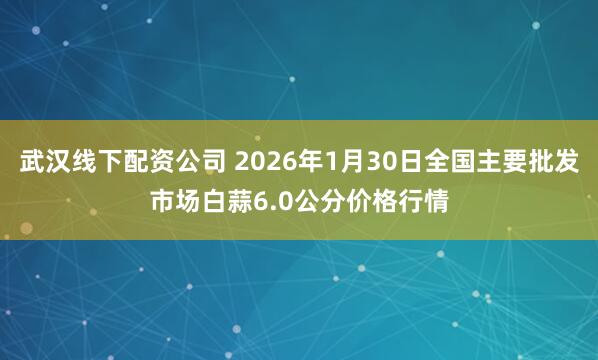 武汉线下配资公司 2026年1月30日全国主要批发市场白蒜6.0公分价格行情