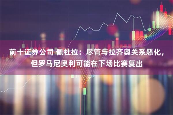 前十证券公司 佩杜拉：尽管与拉齐奥关系恶化，但罗马尼奥利可能在下场比赛复出