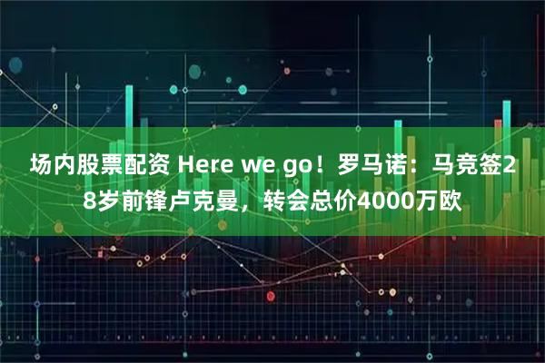 场内股票配资 Here we go！罗马诺：马竞签28岁前锋卢克曼，转会总价4000万欧